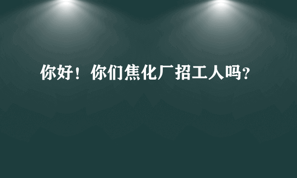 你好！你们焦化厂招工人吗？