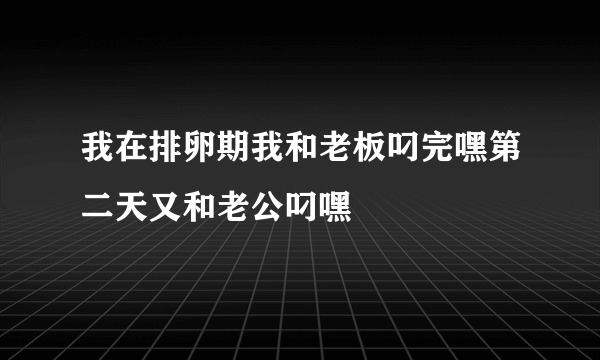 我在排卵期我和老板叼完嘿第二天又和老公叼嘿