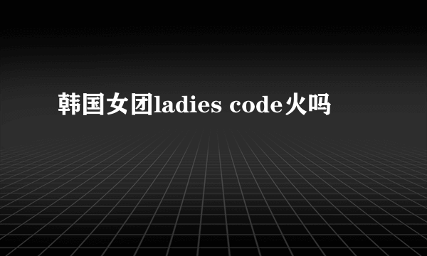 韩国女团ladies code火吗