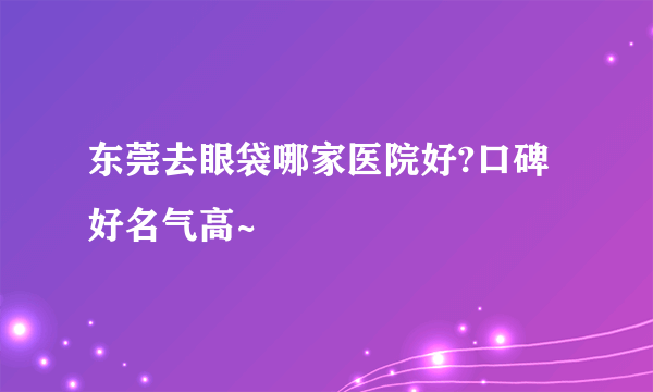 东莞去眼袋哪家医院好?口碑好名气高~