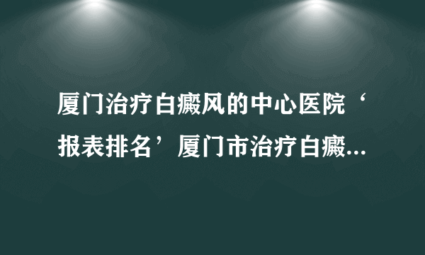 厦门治疗白癜风的中心医院‘报表排名’厦门市治疗白癜风预约挂号