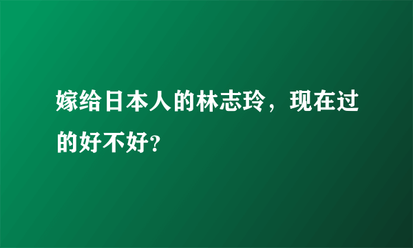 嫁给日本人的林志玲，现在过的好不好？