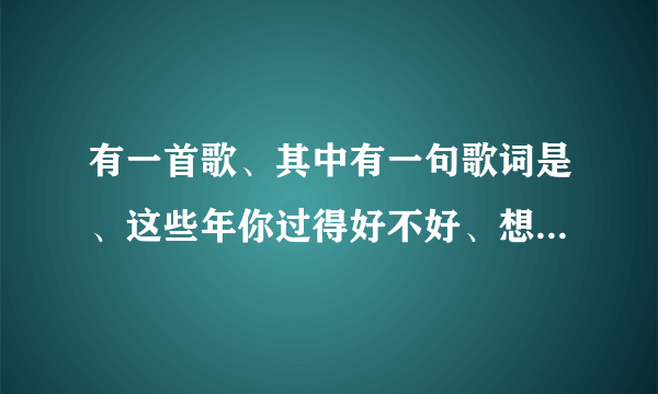 有一首歌、其中有一句歌词是、这些年你过得好不好、想知道这首歌是什么歌名？谢谢！