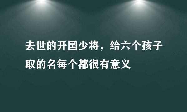 去世的开国少将，给六个孩子取的名每个都很有意义