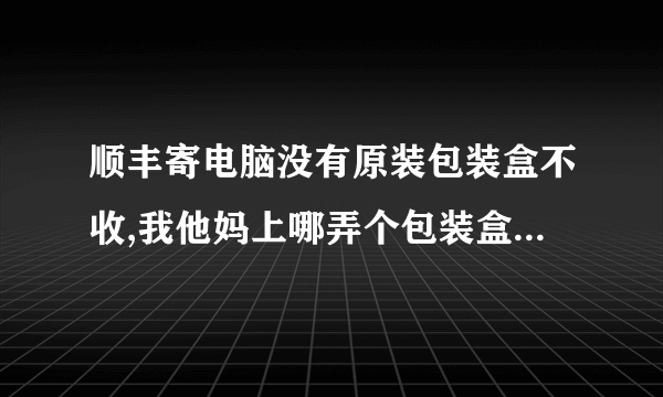 顺丰寄电脑没有原装包装盒不收,我他妈上哪弄个包装盒去啊.....肿么破?