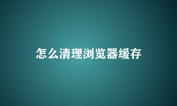 怎么清理浏览器缓存