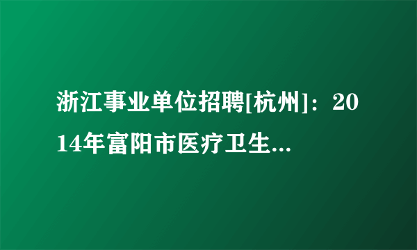 浙江事业单位招聘[杭州]：2014年富阳市医疗卫生事业单位招聘168人公告