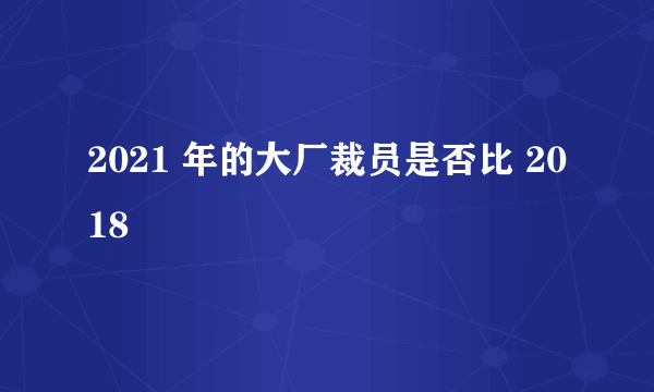 2021 年的大厂裁员是否比 2018