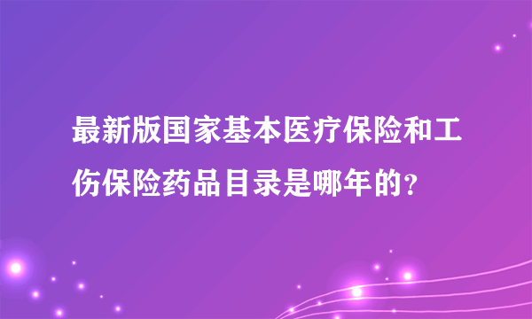 最新版国家基本医疗保险和工伤保险药品目录是哪年的？