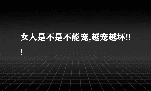 女人是不是不能宠,越宠越坏!!!