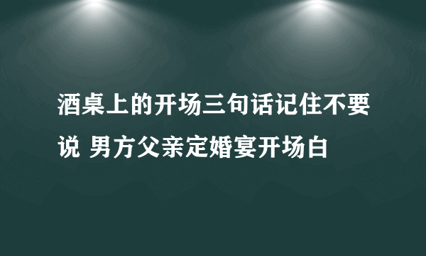 酒桌上的开场三句话记住不要说 男方父亲定婚宴开场白