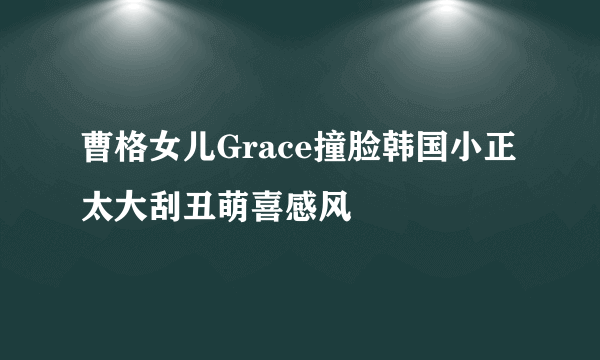 曹格女儿Grace撞脸韩国小正太大刮丑萌喜感风