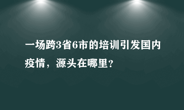 一场跨3省6市的培训引发国内疫情，源头在哪里？