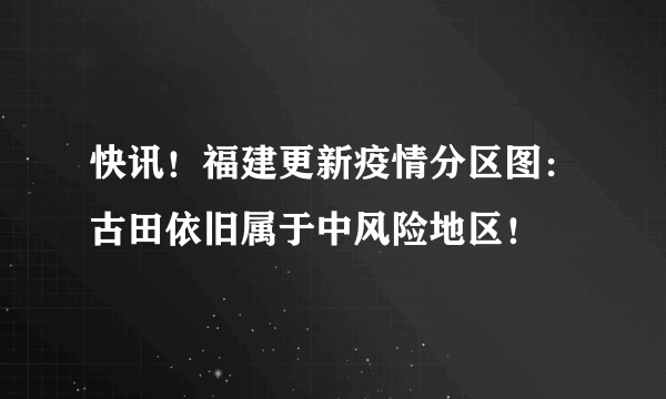 快讯！福建更新疫情分区图：古田依旧属于中风险地区！