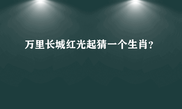 万里长城红光起猜一个生肖？