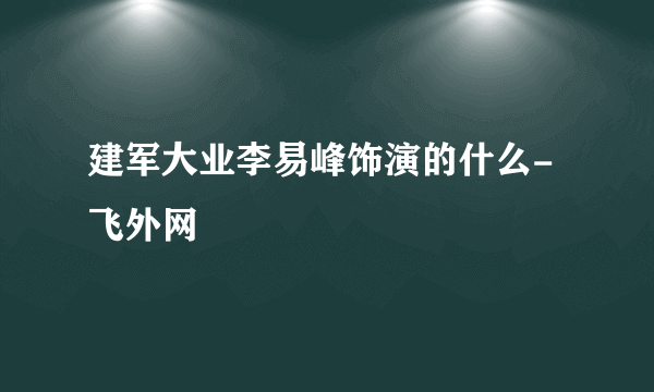 建军大业李易峰饰演的什么- 飞外网