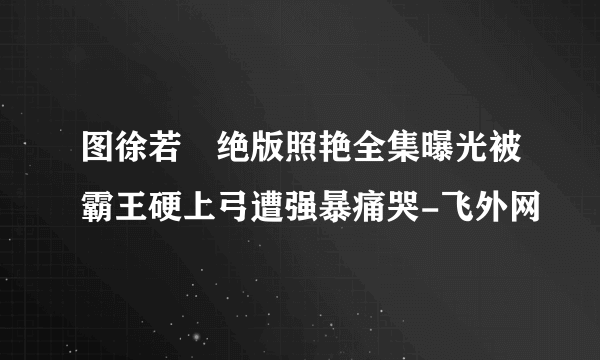 图徐若瑄绝版照艳全集曝光被霸王硬上弓遭强暴痛哭-飞外网