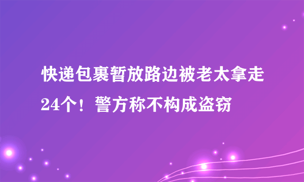 快递包裹暂放路边被老太拿走24个！警方称不构成盗窃