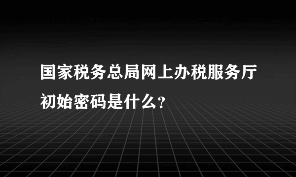 国家税务总局网上办税服务厅初始密码是什么？