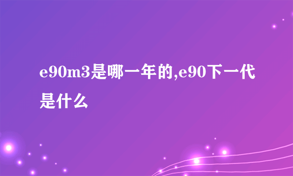 e90m3是哪一年的,e90下一代是什么