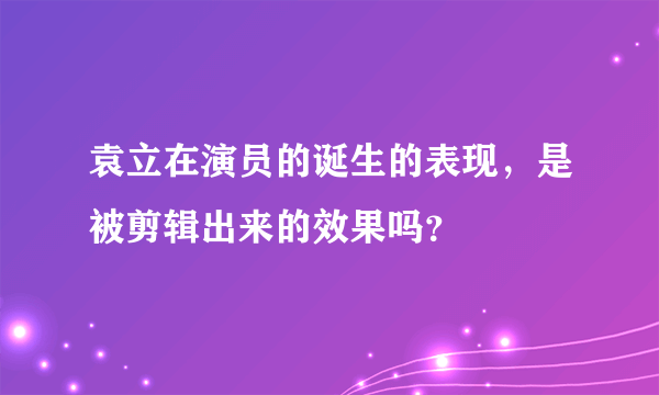 袁立在演员的诞生的表现，是被剪辑出来的效果吗？