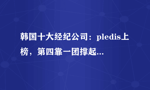 韩国十大经纪公司：pledis上榜，第四靠一团撑起一个公司