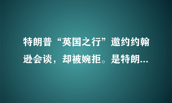 特朗普“英国之行”邀约约翰逊会谈，却被婉拒。是特朗普一厢情愿，还是约翰逊刻意避嫌？