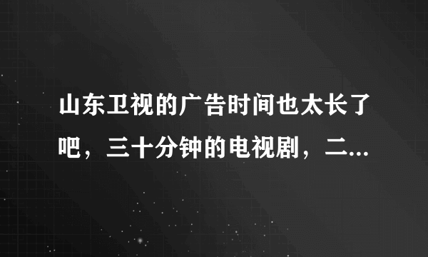 山东卫视的广告时间也太长了吧，三十分钟的电视剧，二十五分钟的广告，无语了都？