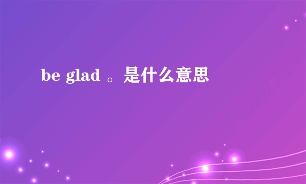 be glad 。是什么意思