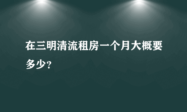 在三明清流租房一个月大概要多少？