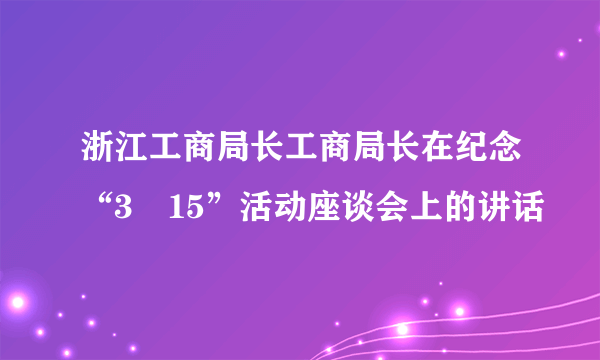 浙江工商局长工商局长在纪念“3•15”活动座谈会上的讲话