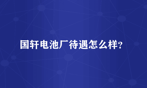 国轩电池厂待遇怎么样？