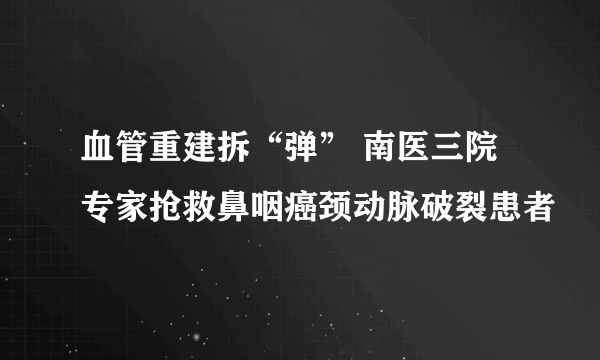 血管重建拆“弹” 南医三院专家抢救鼻咽癌颈动脉破裂患者