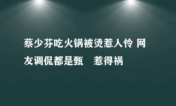 蔡少芬吃火锅被烫惹人怜 网友调侃都是甄嬛惹得祸