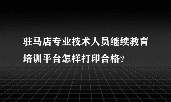 驻马店专业技术人员继续教育培训平台怎样打印合格？