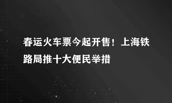 春运火车票今起开售！上海铁路局推十大便民举措