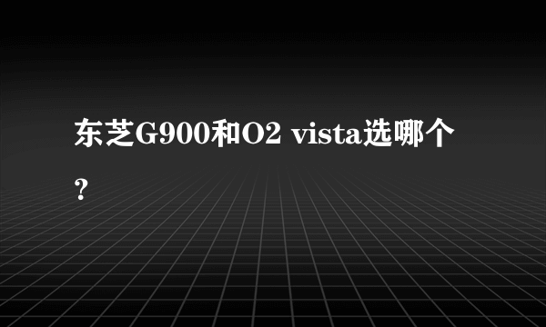 东芝G900和O2 vista选哪个？