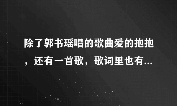 除了郭书瑶唱的歌曲爱的抱抱，还有一首歌，歌词里也有爱的抱抱四个字，求助，是什么歌曲啊，名字，歌手，