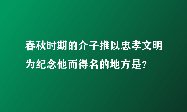 春秋时期的介子推以忠孝文明为纪念他而得名的地方是？