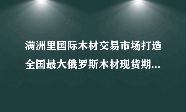 满洲里国际木材交易市场打造全国最大俄罗斯木材现货期货交易市场