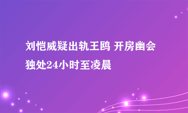 刘恺威疑出轨王鸥 开房幽会独处24小时至凌晨