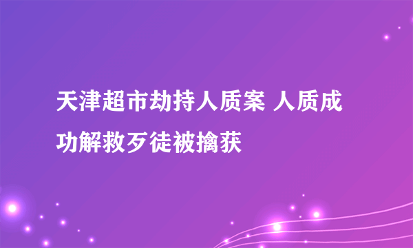 天津超市劫持人质案 人质成功解救歹徒被擒获