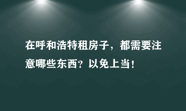 在呼和浩特租房子，都需要注意哪些东西？以免上当！