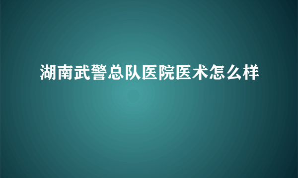 湖南武警总队医院医术怎么样