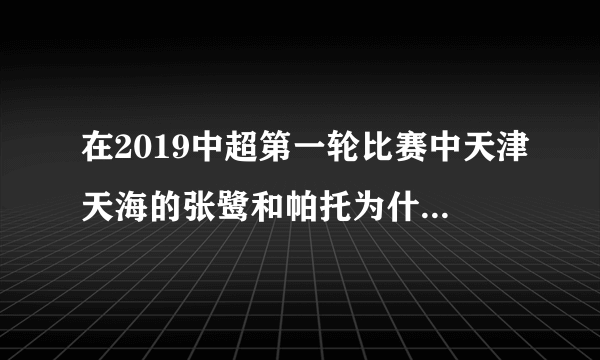 在2019中超第一轮比赛中天津天海的张鹭和帕托为什么没出场？