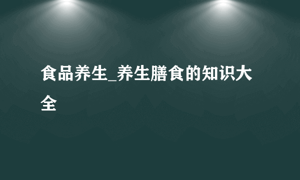 食品养生_养生膳食的知识大全