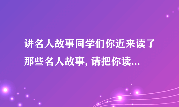 讲名人故事同学们你近来读了那些名人故事, 请把你读的名人故事讲给同学们听, 依照上面名人图片讲一讲他们的故事吧。