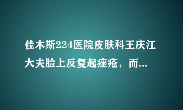 佳木斯224医院皮肤科王庆江大夫脸上反复起痤疮，而且下...