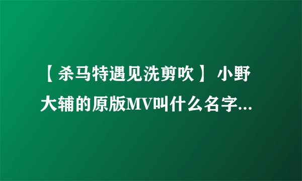 【杀马特遇见洗剪吹】 小野大辅的原版MV叫什么名字 求解答！！