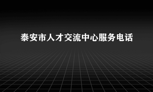 泰安市人才交流中心服务电话